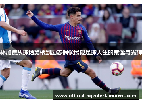 林加德从球场笑柄到励志偶像展现足球人生的荒诞与光辉