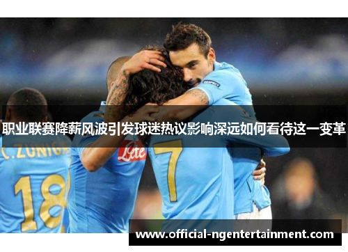 职业联赛降薪风波引发球迷热议影响深远如何看待这一变革 职业联赛降薪风波引发球迷热议影响深远如何看待这一变革