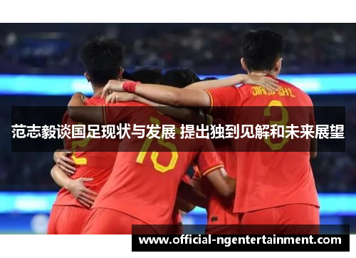 范志毅谈国足现状与发展 提出独到见解和未来展望