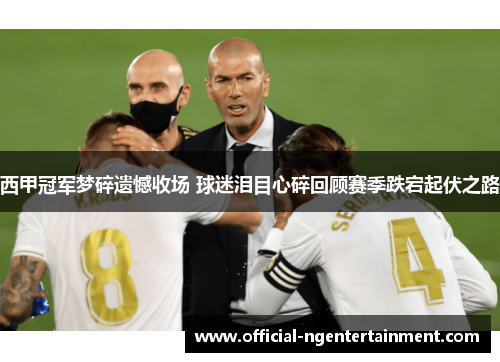 西甲冠军梦碎遗憾收场 球迷泪目心碎回顾赛季跌宕起伏之路 西甲冠军梦碎遗憾收场 球迷泪目心碎回顾赛季跌宕起伏之路