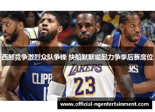 西部竞争激烈众队争锋 快船默默崛起力争季后赛席位 西部竞争激烈众队争锋 快船默默崛起力争季后赛席位