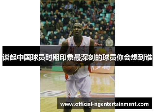 谈起中国球员时期印象最深刻的球员你会想到谁 谈起中国球员时期印象最深刻的球员你会想到谁