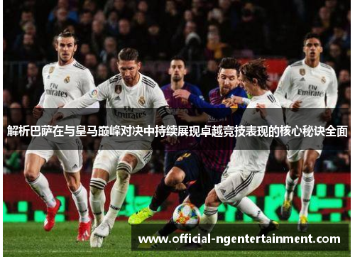 解析巴萨在与皇马巅峰对决中持续展现卓越竞技表现的核心秘诀全面