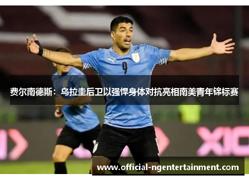 费尔南德斯:乌拉圭后卫以强悍身体对抗亮相南美青年锦标赛 费尔南德斯:乌拉圭后卫以强悍身体对抗亮相南美青年锦标赛