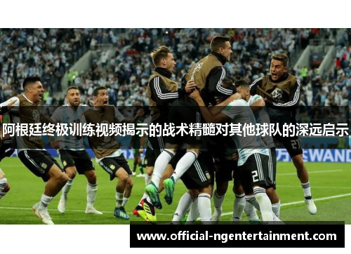 阿根廷终极训练视频揭示的战术精髓对其他球队的深远启示