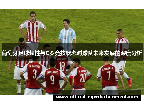 葡萄牙足球韧性与C罗竞技状态对球队未来发展的深度分析