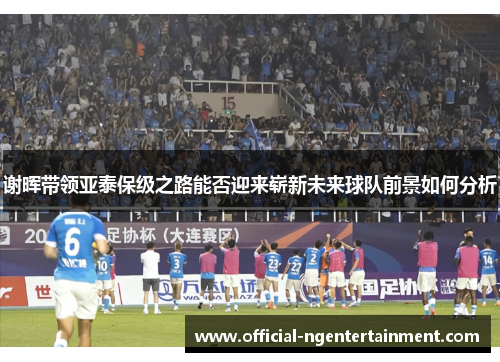 谢晖带领亚泰保级之路能否迎来崭新未来球队前景如何分析 谢晖带领亚泰保级之路能否迎来崭新未来球队前景如何分析