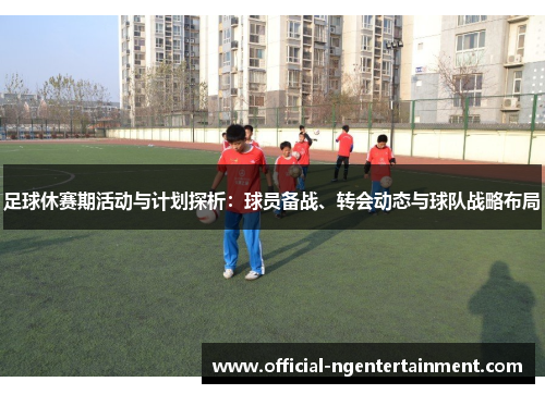 足球休赛期活动与计划探析：球员备战、转会动态与球队战略布局