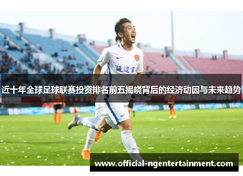 近十年全球足球联赛投资排名前五揭晓背后的经济动因与未来趋势 近十年全球足球联赛投资排名前五揭晓背后的经济动因与未来趋势