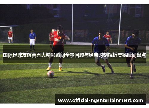 国际足球友谊赛五大精彩瞬间全景回顾与经典时刻解析震撼瞬间盘点 国际足球友谊赛五大精彩瞬间全景回顾与经典时刻解析震撼瞬间盘点