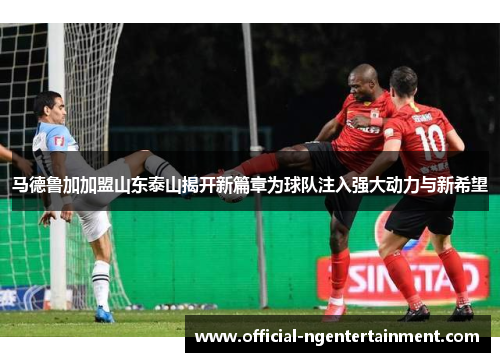 马德鲁加加盟山东泰山揭开新篇章为球队注入强大动力与新希望 马德鲁加加盟山东泰山揭开新篇章为球队注入强大动力与新希望