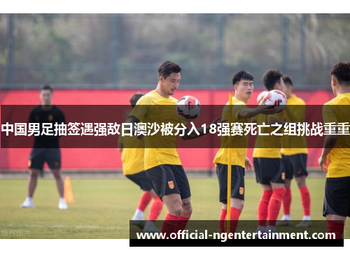 中国男足抽签遇强敌日澳沙被分入18强赛死亡之组挑战重重