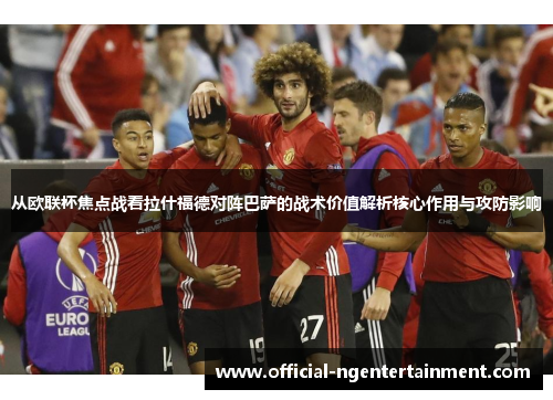 从欧联杯焦点战看拉什福德对阵巴萨的战术价值解析核心作用与攻防影响