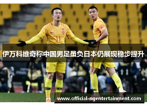 伊万科维奇称中国男足虽负日本仍展现稳步提升